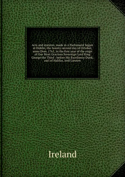 Обложка книги Acts and statutes, made in a Parliament begun at Dublin, the twenty-second day of October, anno Dom. 1761, in the first year of the reign of Our Most Gracious Sovereign Lord King George the Third : before His Excellency Dunk, earl of Halifax, lord..., Ireland