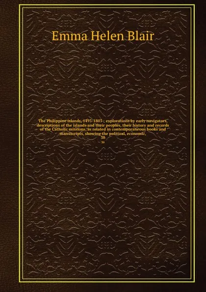 Обложка книги The Philippine islands, 1493-1803 : explorations by early navigators, descriptions of the islands and their peoples, their history and records of the Catholic missions, as related in contemporaneous books and manuscripts, showing the political, ec..., Blair Emma Helen