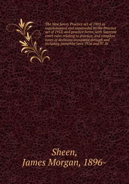 Обложка книги The New Jersey Practice act of 1903 as supplemented and superseded by the Practice act of 1912, and practice forms, with Supreme court rules relating to practice, and complete notes of decisions annotated through and including pamphlet laws 1916 a..., James Morgan Sheen