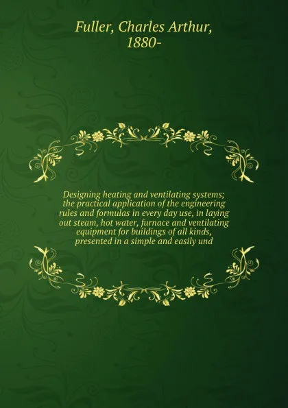 Обложка книги Designing heating and ventilating systems; the practical application of the engineering rules and formulas in every day use, in laying out steam, hot water, furnace and ventilating equipment for buildings of all kinds, presented in a simple and ea..., Charles Arthur Fuller