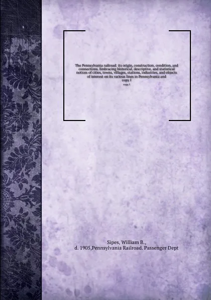 Обложка книги The Pennsylvania railroad: its origin, construction, condition, and connections. Embracing historical, descriptive, and statistical notices of cities, towns, villages, stations, industries, and objects of interest on its various lines in Pennsylva..., William B. Sipes