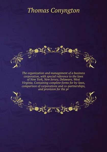 Обложка книги The organization and management of a business corporation, with special reference to the laws of New York, New Jersey, Delaware, West Virginia. Containing complete forms for by-laws, comparison of corporations and co-partnerships, and provision fo..., Conyngton Thomas