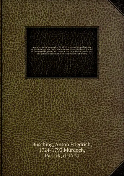 Обложка книги A new system of geography : in which is given a general account of the situations and limits, the manners, history, and constitution of the several kingdoms and states in the known world : and a very particular description of their subdivisions an..., Anton Friedrich Büsching