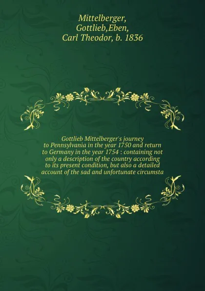 Обложка книги Gottlieb Mittelberger's journey to Pennsylvania in the year 1750 and return to Germany in the year 1754 : containing not only a description of the country according to its present condition, but also a detailed account of the sad and unfortunate c..., Gottlieb Mittelberger