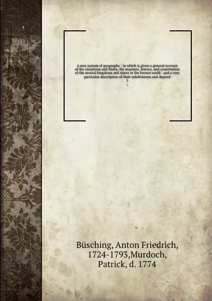 Обложка книги A new system of geography : in which is given a general account of the situations and limits, the manners, history, and constitution of the several kingdoms and states in the known world : and a very particular description of their subdivisions an..., Anton Friedrich Büsching