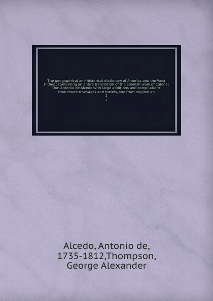 Обложка книги The geographical and historical dictionary of America and the West Indies : containing an entire translation of the Spanish work of Colonel Don Antonio de Alcedo.with large additions and compilations from modern voyages and travels, and from origi..., Antonio de Alcedo