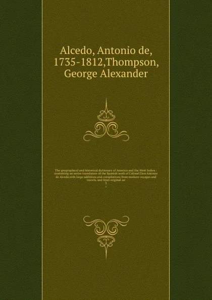 Обложка книги The geographical and historical dictionary of America and the West Indies : containing an entire translation of the Spanish work of Colonel Don Antonio de Alcedo.with large additions and compilations from modern voyages and travels, and from origi..., Antonio de Alcedo