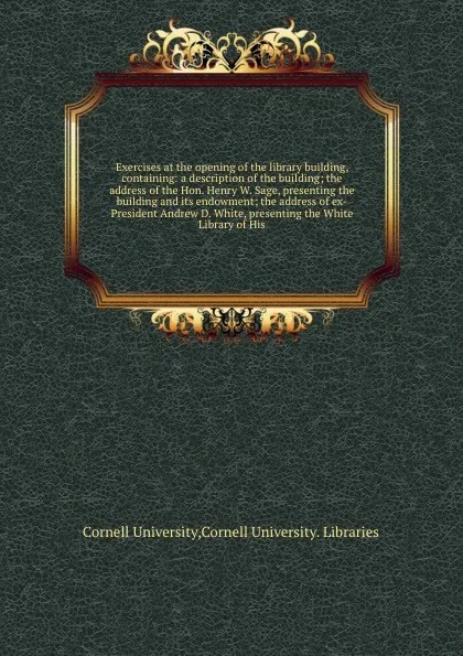 Обложка книги Exercises at the opening of the library building, containing: a description of the building; the address of the Hon. Henry W. Sage, presenting the building and its endowment; the address of ex-President Andrew D. White, presenting the White Librar..., Cornell University