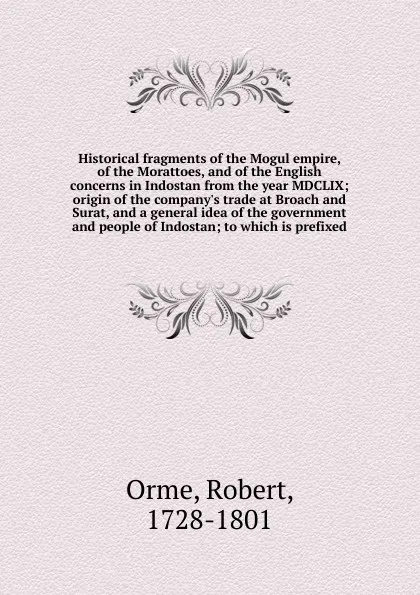 Обложка книги Historical fragments of the Mogul empire, of the Morattoes, and of the English concerns in Indostan from the year MDCLIX; origin of the company's trade at Broach and Surat, and a general idea of the government and people of Indostan; to which is p..., Robert Orme