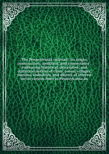 Обложка книги The Pennsylvania railroad : its origin, construction, condition, and connections ; embracing historical, descriptive, and statistical notices of cities, towns, villages, stations, industries, and objects of interest on its various lines in Pennsyl..., William B. Sipes