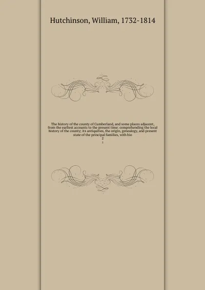 Обложка книги The history of the county of Cumberland, and some places adjacent, from the earliest accounts to the present time: comprehending the local history of the county; its antiquities, the origin, genealogy, and present state of the principal families, ..., William Hutchinson