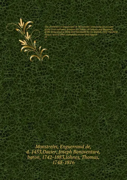 Обложка книги The chronicles of Enguerrand de Monstrelet; containing an account of the cruel civil wars between the houses of Orleans and Burgundy; of the possession of Paris and Normandy by the English; their expulsion thence; and of other memorable events tha..., Enguerrand de Monstrelet