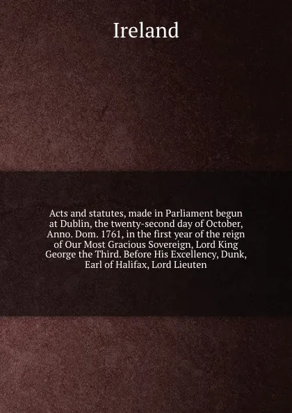 Обложка книги Acts and statutes, made in Parliament begun at Dublin, the twenty-second day of October, Anno. Dom. 1761, in the first year of the reign of Our Most Gracious Sovereign, Lord King George the Third. Before His Excellency, Dunk, Earl of Halifax, Lord..., Ireland