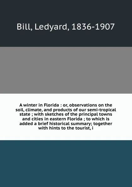 Обложка книги A winter in Florida : or, observations on the soil, climate, and products of our semi-tropical state ; with sketches of the principal towns and cities in eastern Florida ; to which is added a brief historical summary; together with hints to the to..., Ledyard Bill