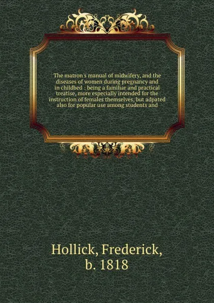 Обложка книги The matron's manual of midwifery, and the diseases of women during pregnancy and in childbed : being a familiar and practical treatise, more especially intended for the instruction of females themselves, but adpated also for popular use among stud..., Frederick Hollick