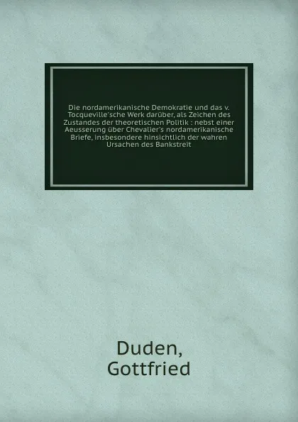 Обложка книги Die nordamerikanische Demokratie und das v. Tocqueville'sche Werk daruber, als Zeichen des Zustandes der theoretischen Politik : nebst einer Aeusserung uber Chevalier's nordamerikanische Briefe, insbesondere hinsichtlich der wahren Ursachen des Ba..., Gottfried Duden