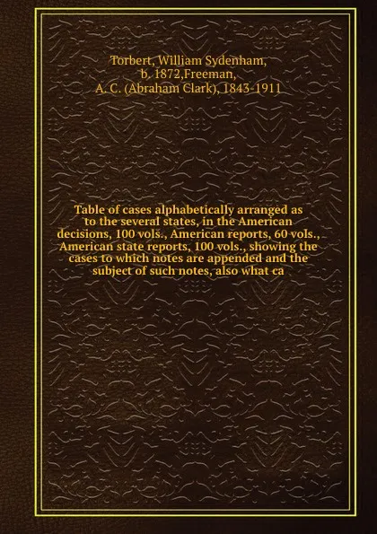 Обложка книги Table of cases alphabetically arranged as to the several states, in the American decisions, 100 vols., American reports, 60 vols., American state reports, 100 vols., showing the cases to which notes are appended and the subject of such notes, also..., William Sydenham Torbert
