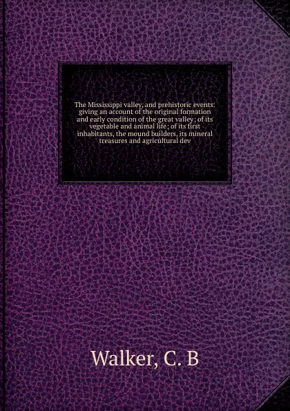 Обложка книги The Mississippi valley, and prehistoric events: giving an account of the original formation and early condition of the great valley; of its vegetable and animal life; of its first inhabitants, the mound builders, its mineral treasures and agricult..., C.B. Walker