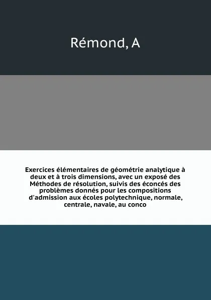 Обложка книги Exercices elementaires de geometrie analytique a deux et a trois dimensions, avec un expose des Methodes de resolution, suivis des econces des problemes donnes pour les compositions d'admission aux ecoles polytechnique, normale, centrale, navale, ..., A. Rémond