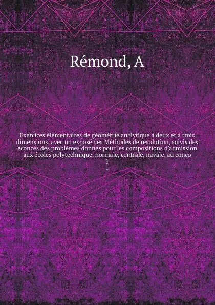 Обложка книги Exercices elementaires de geometrie analytique a deux et a trois dimensions, avec un expose des Methodes de resolution, suivis des econces des problemes donnes pour les compositions d'admission aux ecoles polytechnique, normale, centrale, navale, ..., A. Rémond