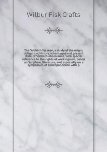 Обложка книги The Sabbath for man, a study of the origin, obligation, history, advantages and present state of Sabbath observance, with special reference to the rights of workingmen, based on Scripture, literature, and especially on a symposium of correspondenc..., Wilbur Fisk Crafts