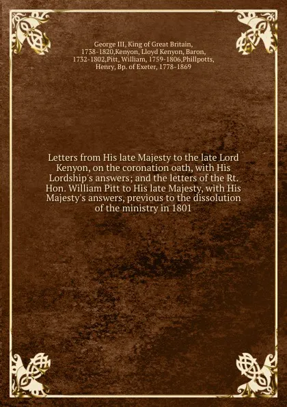 Обложка книги Letters from His late Majesty to the late Lord Kenyon, on the coronation oath, with His Lordship's answers; and the letters of the Rt. Hon. William Pitt to His late Majesty, with His Majesty's answers, previous to the dissolution of the ministry i..., George III