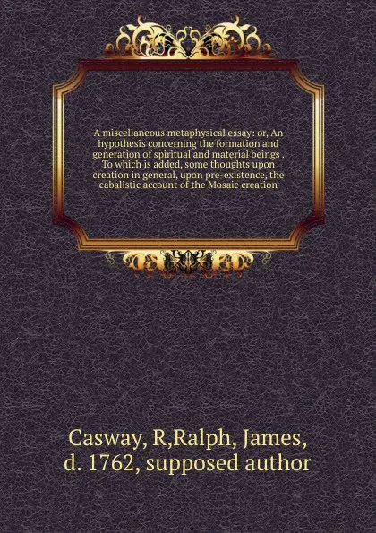 Обложка книги A miscellaneous metaphysical essay: or, An hypothesis concerning the formation and generation of spiritual and material beings . To which is added, some thoughts upon creation in general, upon pre-existence, the cabalistic account of the Mosaic cr..., R. Casway