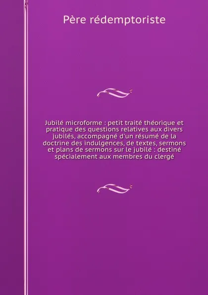 Обложка книги Jubile microforme : petit traite theorique et pratique des questions relatives aux divers jubiles, accompagne d'un resume de la doctrine des indulgences, de textes, sermons et plans de sermons sur le jubile : destine specialement aux membres du cl..., Père rédemptoriste