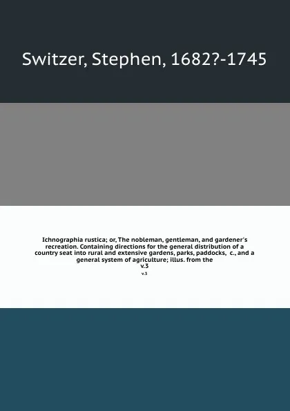 Обложка книги Ichnographia rustica; or, The nobleman, gentleman, and gardener's recreation. Containing directions for the general distribution of a country seat into rural and extensive gardens, parks, paddocks, &c., and a general system of agriculture; illus. ..., Stephen Switzer