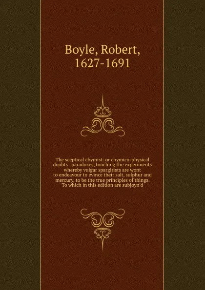 Обложка книги The sceptical chymist: or chymico-physical doubts & paradoxes, touching the experiments whereby vulgar spargirists are wont to endeavour to evince their salt, sulphur and mercury, to be the true principles of things. To which in this edition are s..., Robert Boyle