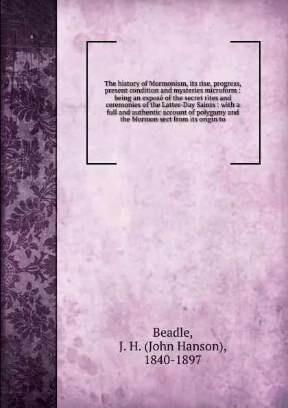 Обложка книги The history of Mormonism, its rise, progress, present condition and mysteries microform : being an expose of the secret rites and ceremonies of the Latter-Day Saints : with a full and authentic account of polygamy and the Mormon sect from its orig..., John Hanson Beadle