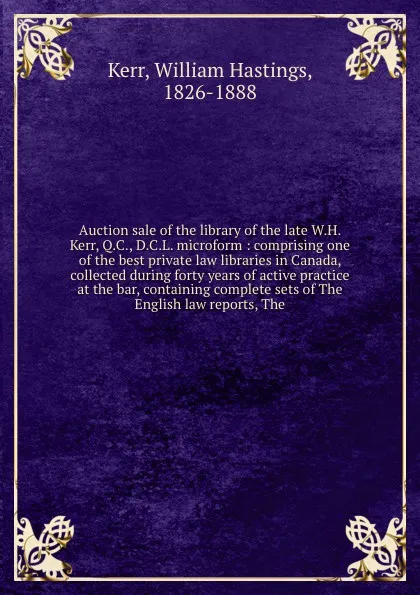 Обложка книги Auction sale of the library of the late W.H. Kerr, Q.C., D.C.L. microform : comprising one of the best private law libraries in Canada, collected during forty years of active practice at the bar, containing complete sets of The English law reports..., William Hastings Kerr