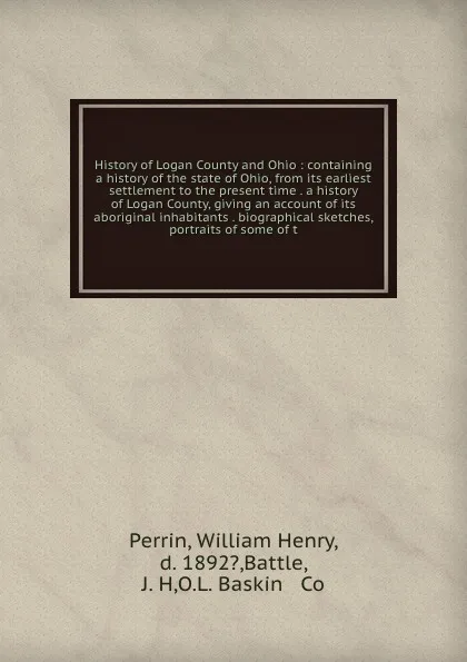 Обложка книги History of Logan County and Ohio : containing a history of the state of Ohio, from its earliest settlement to the present time . a history of Logan County, giving an account of its aboriginal inhabitants . biographical sketches, portraits of some ..., William Henry Perrin