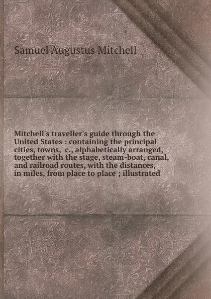 Обложка книги Mitchell's traveller's guide through the United States : containing the principal cities, towns, &c., alphabetically arranged, together with the stage, steam-boat, canal, and railroad routes, with the distances, in miles, from place to place ; ill..., S. Augustus Mitchell