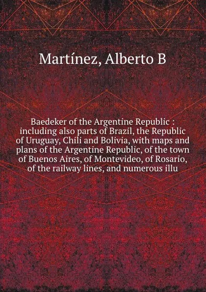 Обложка книги Baedeker of the Argentine Republic : including also parts of Brazil, the Republic of Uruguay, Chili and Bolivia, with maps and plans of the Argentine Republic, of the town of Buenos Aires, of Montevideo, of Rosario, of the railway lines, and numer..., Alberto B. Martínez