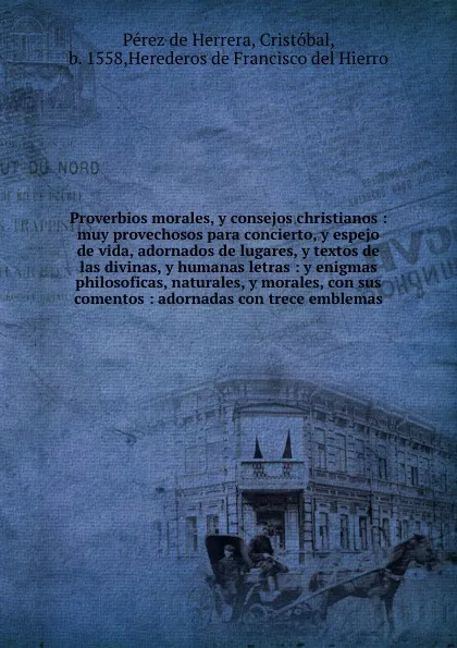 Обложка книги Proverbios morales, y consejos christianos : muy provechosos para concierto, y espejo de vida, adornados de lugares, y textos de las divinas, y humanas letras : y enigmas philosoficas, naturales, y morales, con sus comentos : adornadas con trece e..., Pérez de Herrera