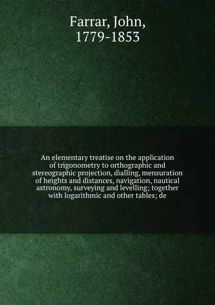 Обложка книги An elementary treatise on the application of trigonometry to orthographic and stereographic projection, dialling, mensuration of heights and distances, navigation, nautical astronomy, surveying and levelling; together with logarithmic and other ta..., John Farrar