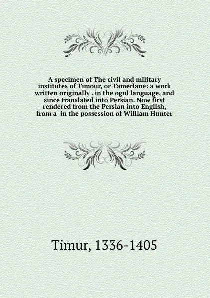 Обложка книги A specimen of The civil and military institutes of Timour, or Tamerlane: a work written originally . in the ogul language, and since translated into Persian. Now first rendered from the Persian into English, from a  in the possession of William Hu..., Timur