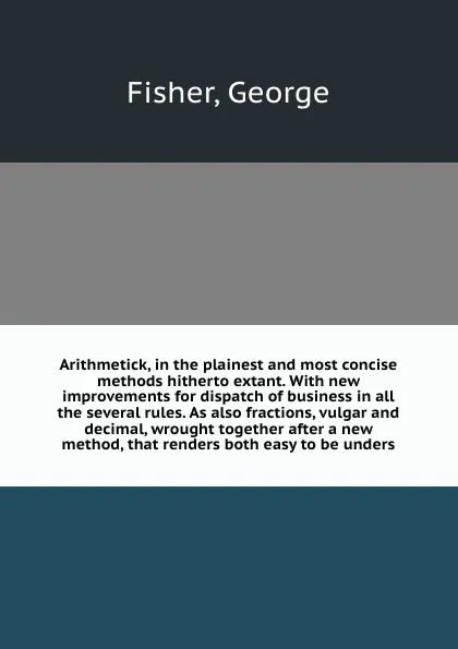 Обложка книги Arithmetick, in the plainest and most concise methods hitherto extant. With new improvements for dispatch of business in all the several rules. As also fractions, vulgar and decimal, wrought together after a new method, that renders both easy to b..., George Fisher