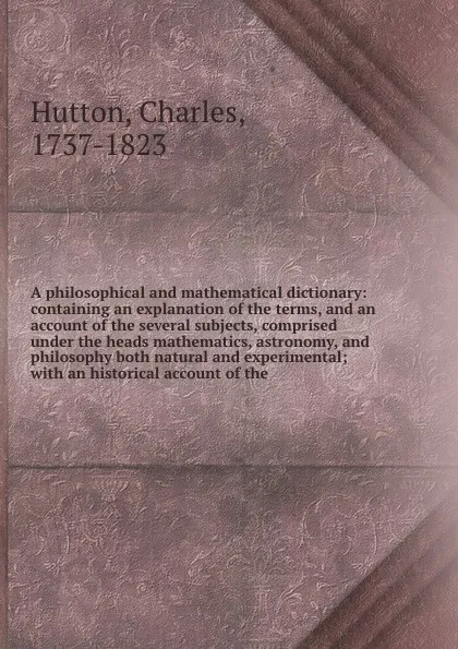 Обложка книги A philosophical and mathematical dictionary: containing an explanation of the terms, and an account of the several subjects, comprised under the heads mathematics, astronomy, and philosophy both natural and experimental; with an historical account..., Charles Hutton