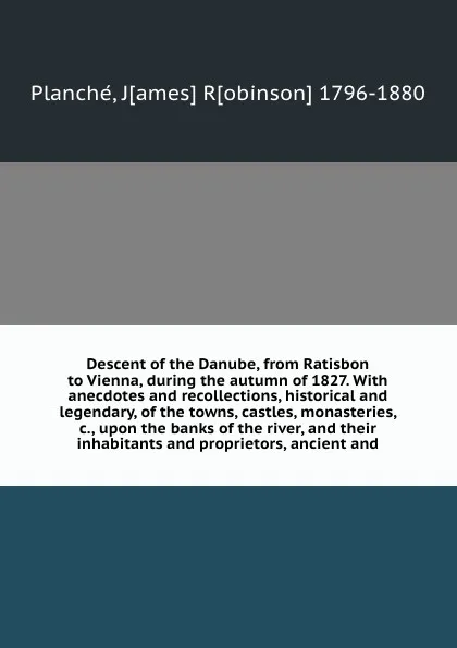 Обложка книги Descent of the Danube, from Ratisbon to Vienna, during the autumn of 1827. With anecdotes and recollections, historical and legendary, of the towns, castles, monasteries, &c., upon the banks of the river, and their inhabitants and proprietors, anc..., James Robinson Planché