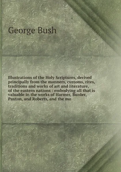 Обложка книги Illustrations of the Holy Scriptures, derived principally from the manners, customs, rites, traditions and works of art and literature, of the eastern nations : embodying all that is valuable in the works of Harmer, Burder, Paxton, and Roberts, an..., George Bush