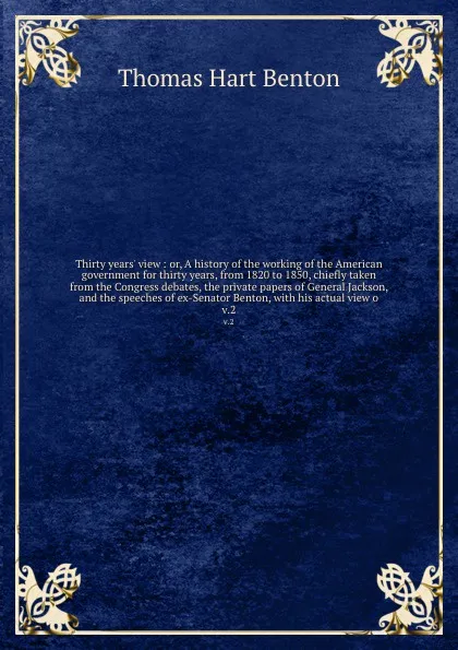 Обложка книги Thirty years' view : or, A history of the working of the American government for thirty years, from 1820 to 1850, chiefly taken from the Congress debates, the private papers of General Jackson, and the speeches of ex-Senator Benton, with his actua..., Benton Thomas Hart