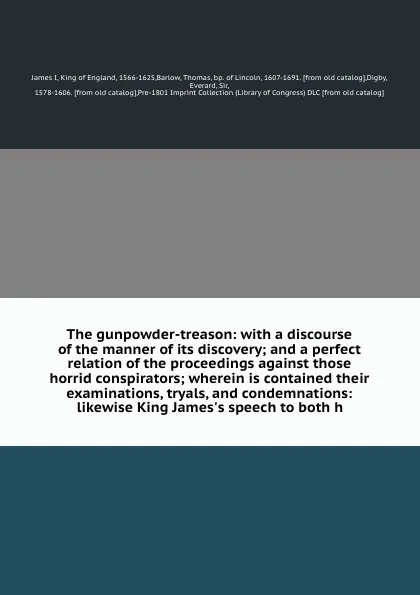 Обложка книги The gunpowder-treason: with a discourse of the manner of its discovery; and a perfect relation of the proceedings against those horrid conspirators; wherein is contained their examinations, tryals, and condemnations: likewise King James's speech t..., James I