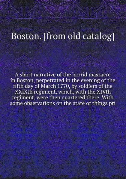 Обложка книги A short narrative of the horrid massacre in Boston, perpetrated in the evening of the fifth day of March 1770, by soldiers of the XXIXth regiment, which, with the XIVth regiment, were then quartered there. With some observations on the state of th..., Boston