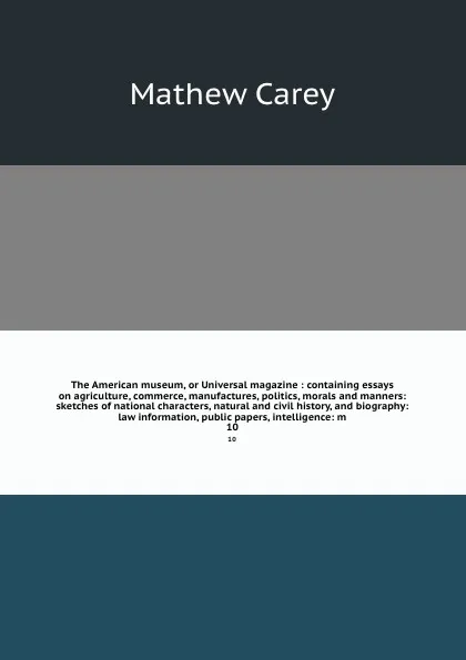 Обложка книги The American museum, or Universal magazine : containing essays on agriculture, commerce, manufactures, politics, morals and manners: sketches of national characters, natural and civil history, and biography: law information, public papers, intelli..., Mathew Carey