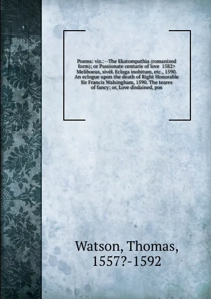 Обложка книги Poems: viz.:--The Ekatompathia (romanized form); or Passionate centurie of love <1582> Meliboeus, siveL Ecloga inobitum, etc., 1590. An eclogue upon the death of Right Honorable Sir Francis Walsingham, 1590. The teares of fancy; or, Love disdained..., Thomas Watson