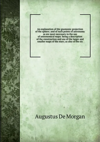 Обложка книги An explanation of the gnomonic projection of the sphere; and of such points of astronomy as are most necessary in the use of astronomical maps: being a description of the construction and use of the larger and smaller maps of the stars; as also of..., Augustus de Morgan