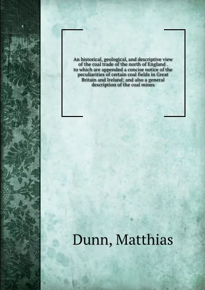 Обложка книги An historical, geological, and descriptive view of the coal trade of the north of England . to which are appended a concise notice of the peculiarities of certain coal fields in Great Britain and Ireland; and also a general description of the coal..., Matthias Dunn