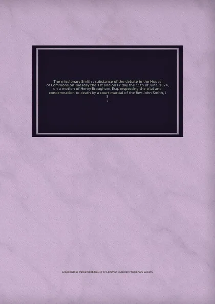 Обложка книги The missionary Smith : substance of the debate in the House of Commons on Tuesday the 1st and on Friday the 11th of June, 1824, on a motion of Henry Brougham, Esq. respecting the trial and condemnation to death by a court martial of the Rev. John ..., Great Britain. Parliament. House of Commons